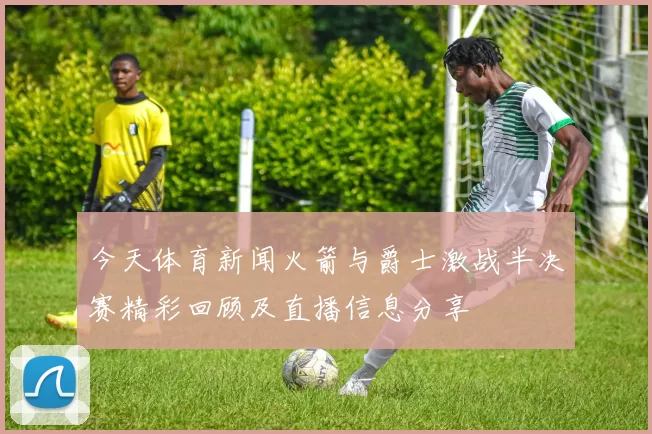 今天体育新闻火箭与爵士激战半决赛精彩回顾及直播信息分享