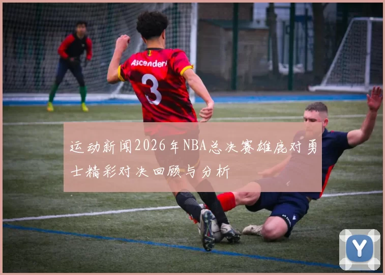 运动新闻2026年NBA总决赛雄鹿对勇士精彩对决回顾与分析