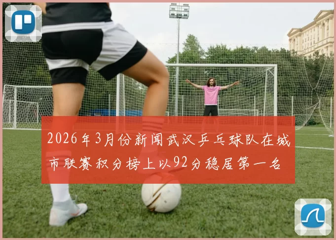 2026年3月份新闻武汉乒乓球队在城市联赛积分榜上以92分稳居第一名展现强劲实力