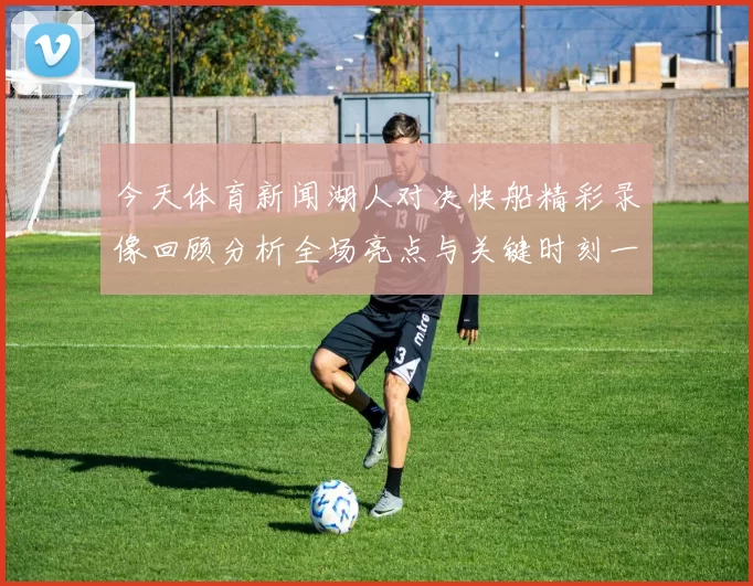 今天体育新闻湖人对决快船精彩录像回顾分析全场亮点与关键时刻一网打尽