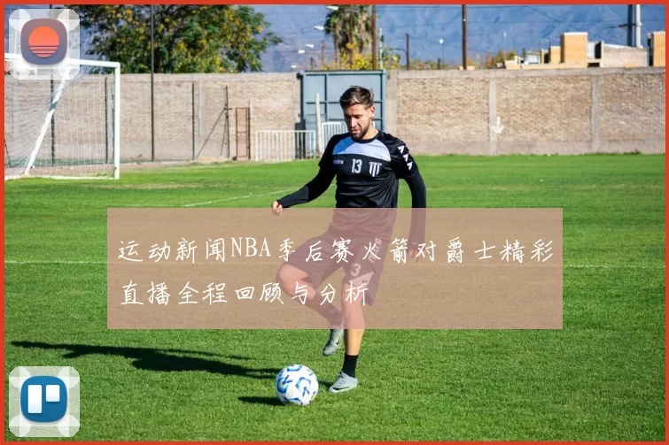 运动新闻NBA季后赛火箭对爵士精彩直播全程回顾与分析