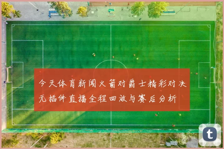 今天体育新闻火箭对爵士精彩对决无插件直播全程回放与赛后分析